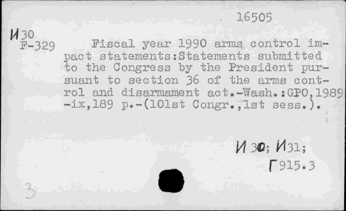 ﻿16505
H30
P-329
Fiscal year 1990 arms control impact statements:Statements submitted to the Congress by the President pursuant to section 36 of the arms control and disarmament act.-Wash.:GPO,1989 -ix,189 p.-(101st Congr.,lst sess.).
M 3C; H31;
T915.3